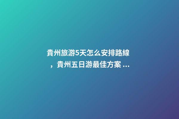 貴州旅游5天怎么安排路線，貴州五日游最佳方案，有了這篇攻略看完出發(fā)